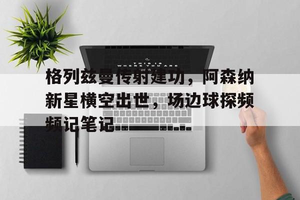 随机格列兹曼传射建功，阿森纳新星横空出世，场边球探频频记笔记奥特曼尤莉安